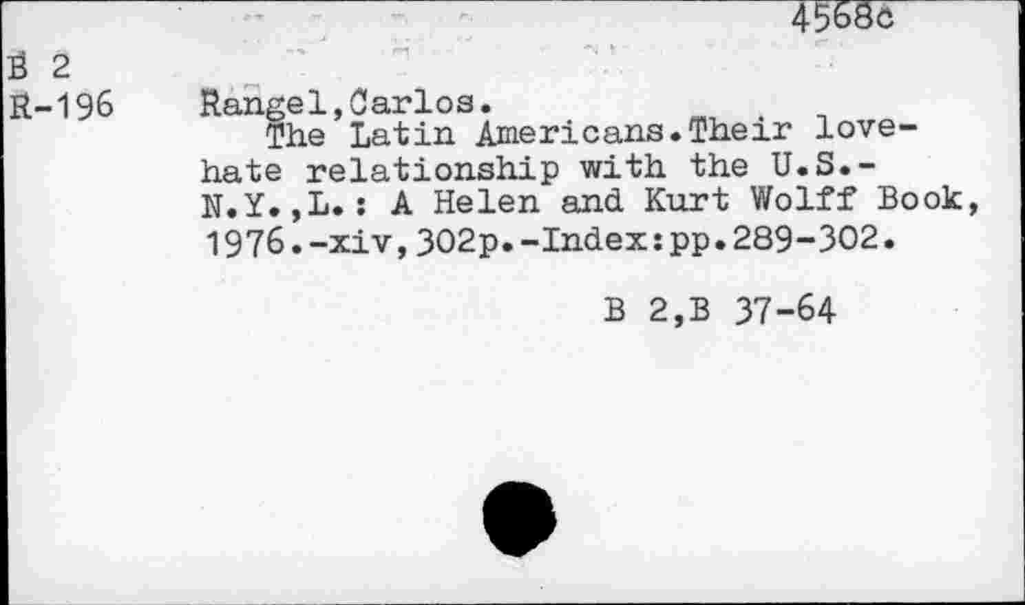 ﻿45^8c
S 2
R-196	Rangel,Carlos.	.
The Latin Americans.Their lovehate relationship with the U.S.-N.Y.,L.: A Helen and Kurt Wolff Book, 1976.-xiv,302p.-Index:pp.289-302.
B 2,B 37-64